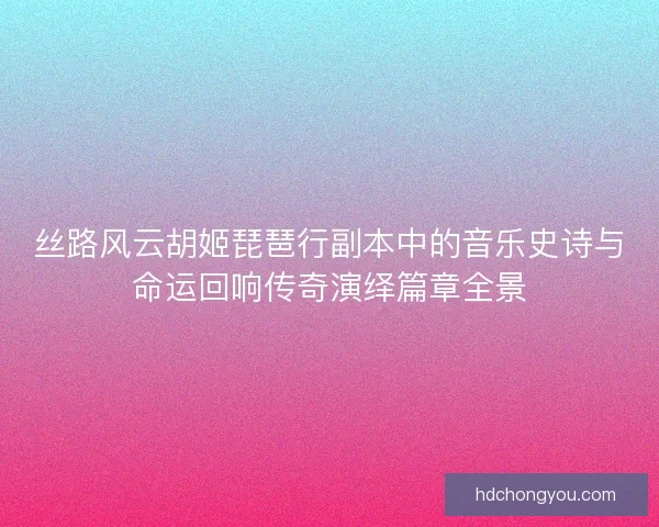 丝路风云胡姬琵琶行副本中的音乐史诗与命运回响传奇演绎篇章全景