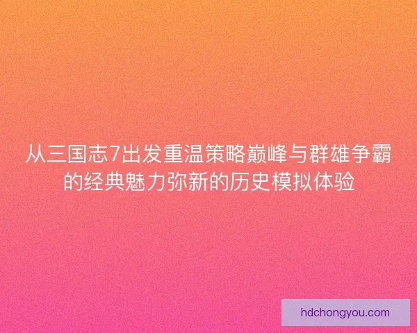 从三国志7出发重温策略巅峰与群雄争霸的经典魅力弥新的历史模拟体验