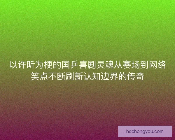 以许昕为梗的国乒喜剧灵魂从赛场到网络笑点不断刷新认知边界的传奇