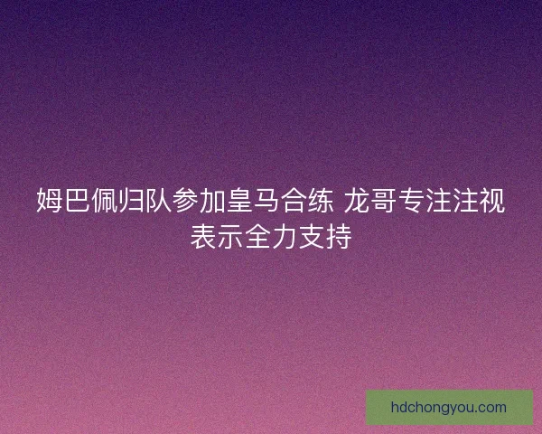 姆巴佩归队参加皇马合练 龙哥专注注视表示全力支持